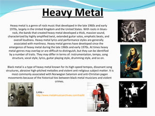 Heavy Metal Heavy metal is a genre of rock music that developed in the late 1960s and early 1970s, largely in the United Kingdom and the United States. With roots in blues-rock, the bands that created heavy metal developed a thick, massive sound, characterized by highly amplified twist, extended guitar solos, emphatic beats, and overall loudness. Heavy metal lyrics and performance styles are generally associated with manliness. Heavy metal genres have developed since the emergence of heavy metal during the late 1960s and early 1970s. At times heavy metal genres may overlap or are difficult to distinguish, but they can be identified by a number of traits. They may differ in terms of: instrumentation, tempo, song structure, vocal style, lyrics, guitar playing style, drumming style, and so on.  Links -  http://www.metalmusicarchives.com/traditional-heavy-metal(subgenre).aspx   Black metal is a type of heavy metal known for its high-speed tempos, dissonant song structures, abrasive high-pitched melodies and violent anti-religious subject matter. It is most commonly associated with Norwegian Satanism and anti-Christian pagan movements because of the historical ties between black metal musicians and violent crimes.  