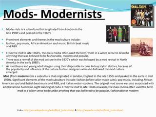 Mods- Modernists  Modernists is a subculture that originated from London in the late 1950’s and peaked in the 1960’s Prominent elements and themes in the mod culture include:  fashion, pop music, African American soul music, British beat music and R&B.  From the mid to late 1960’s, the mass media often used the term ‘mod’ in a wider sense to describe anything that was believed to be fashionable, modern and popular.  There was a revival of the mod culture in the 1970’s which was followed by a mod revival in North America in the early 1980’s.  As mod teens and young adults began using their disposable income to buy stylish clothes, because of the popularity and influence of the culture fashion designers who also followed the mod culture emerged. Links-  http://en.wikipedia.org/wiki/Mod_(subculture)  &  http://wapedia.mobi/en/Mod_(subculture)   Mod  (from  modernist ) is a subculture that originated in London, England in the late 1950s and peaked in the early to mid 1960s. Significant elements of the mod subculture include: fashion (often tailor-made suits); pop music, including African American soul and British beat music and R&B; and Italian motor scooters. The original mod scene was also associated with amphetamine-fuelled all-night dancing at clubs. From the mid to late 1960s onwards, the mass media often used the term  mod  in a wider sense to describe anything that was believed to be popular, fashionable or modern 