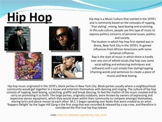 Hip Hop Hip hop music originated in the 1970’s, block parties in New York City. Block parties usually where a neighbourhood community would get together in a house and entertain themselves with dancing and singing. The culture of hip hop consists of rapping, beat boxing, scratching, graffiti and break dancing, to feel the rhythm of the music created and to carry on promoting it so forth. The large parties, originally outdoors, were thrown by owners of expressing and expensive stereo equipment, which they would share within their community to compete amongst themselves, sharing lyrics and dance moves to each other. M.C.'s began speaking over beats that were created as an artist. 'Rappers Delight' by the Sugar Hill Gang is the first song that was recorded & released by a rap crew, and therefore is considered the first true hip hop release  Hip Hop is a Music Culture that started in the 1970’s and is commonly based on the concepts of rapping, ‘free styling’, mixing, beat boxing and scratching.  In this sub-culture, people use this type of music to express politics concerns of personal issues, politics and society. The location in which hip-hop first started was in Bronx, New York City in the 1970’s. In gained influences from African Americans with some Jamaican influence.  Rap is the style of music in which there is hardly ever any sort of edited vocals (hip hop uses some vocal editing and enhancing techniques and software) and is just simply free styling/rapping (rhyming words and sentences to create a piece of music) and beat boxing.  Links-  http://en.wikipedia.org/wiki/Hip_hop_music   