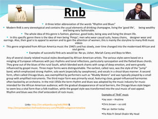 Rnb A three letter abbreviation of the words “Rhythm and Blues”  Modern RnB is very stereotypical and contains the usual elements of drinking champagne, living the ‘good life’,  being wealthy and being very fashionable. The whole idea of this genre is fashion, glamour, good looks, being sexy and living the dream life.  In this specific genre there is the idea of men being ‘Pimps’; men who wear casual suits, heavy chains,  designer wear and earrings. Also, their goal is to appeal to women and to gain the attention of women; this is mainly the storyline to many RnB music videos  This genre originated from African America music the 1940’s and has slowly, over time changed into the modernised African and soul genre.  Examples of successful Rnb acts would be: Ne-yo, Usher, Mariah Carey and Boys to Men. Examples of “RnB” music   Jay sean – Anytime Chris brown – so cold Ne-yo -better today Flo Rida Ft Detail-Shakin My Head  Links-  http://en.wikipedia.org/wiki/RNB  &  http://encyclopedia2.thefreedictionary.com/R%26B+subgenre+timeline   Any of several closely related musical styles developed by African American artists. The various styles were based on a mingling of European influences with jazz rhythms and tonal inflections, particularly syncopation and the flatted blues chords. They grew out of the blues of the rural South, which blended work chants with songs of deep emotion, and were greatly influenced by gospel music. Three major forms were distinguishable. The earliest, called race, was the style of the “jump” band, which emphasized strong rhythm, solo work (especially by saxophones), and vocals in a shout-blues manner. A second form, often called Chicago blues, was exemplified by performers such as “Muddy Waters” and was typically played by a small group with amplified instruments. The third major form was primarily vocal, featuring close, gospel-influenced harmonies often backed by an orchestra. In the mid-1950s the term rhythm and blues was adopted by the music industry for music intended for the African American audience; with the gradual disappearance of racial barriers, the Chicago blues style began to seem less a vital form than a folk tradition, while the gospel style was transformed into the soul music of vast appeal. Rhythm and blues was the chief antecedent of rock music.  