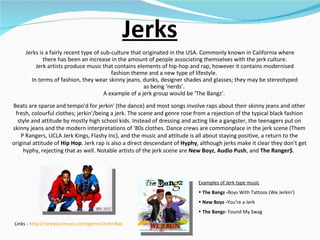 Jerks Jerks is a fairly recent type of sub-culture that originated in the USA. Commonly known in California where there has been an increase in the amount of people associating themselves with the jerk culture. Jerk artists produce music that contains elements of hip-hop and rap, however it contains modernised fashion theme and a new type of lifestyle.  In terms of fashion, they wear skinny jeans, dunks, designer shades and glasses; they may be stereotyped as being ‘nerds’.  A example of a jerk group would be ‘The Bangz’.  Examples of Jerk type music The Bangz - Boys With Tattoos (We Jerkin') New Boyz - You're a Jerk The Bangz-  Found My Swag Links -  http://rateyourmusic.com/genre/Jerk+Rap   Beats are sparse and tempo'd for jerkin' (the dance) and most songs involve raps about their skinny jeans and other fresh, colourful clothes; jerkin'/being a jerk. The scene and genre rose from a rejection of the typical black fashion style and attitude by mostly high school kids. Instead of dressing and acting like a gangster, the teenagers put on skinny jeans and the modern interpretations of '80s clothes. Dance crews are commonplace in the jerk scene (Them P Rangers, UCLA Jerk Kings, Flashy Inc), and the music and attitude is all about staying positive, a return to the original attitude of  Hip Hop . Jerk rap is also a direct descendant of  Hyphy , although jerks make it clear they don't get hyphy, rejecting that as well. Notable artists of the jerk scene are  New Boyz ,  Audio Push , and  The Ranger$ .  