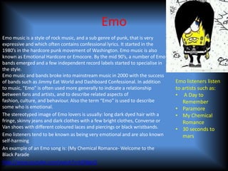 Emo
Emo music is a style of rock music, and a sub genre of punk, that is very
expressive and which often contains confessional lyrics. It started in the
1980’s in the hardcore punk movement of Washington. Emo music is also
known as Emotional Hardcore or Emocore. By the mid 90’s, a number of Emo
bands emerged and a few independent record labels started to specialise in
the style.
Emo music and bands broke into mainstream music in 2000 with the success
of bands such as Jimmy Eat World and Dashboard Confessional. In addition       Emo listeners listen
to music, "Emo" is often used more generally to indicate a relationship        to artists such as:
between fans and artists, and to describe related aspects of                   • A Day to
fashion, culture, and behaviour. Also the term “Emo” is used to describe          Remember
some who is emotional.                                                         • Paramore
The stereotyped image of Emo lovers is usually: long dark dyed hair with a     • My Chemical
fringe, skinny jeans and dark clothes with a few bright clothes, Converse or      Romance
Van shoes with different coloured laces and piercings or black wristbands.     • 30 seconds to
Emo listeners tend to be known as being very emotional and are also known         mars
self-harming
An example of an Emo song is: (My Chemical Romance- Welcome to the
Black Parade
http://www.youtube.com/watch?v=kDWgsQ
 