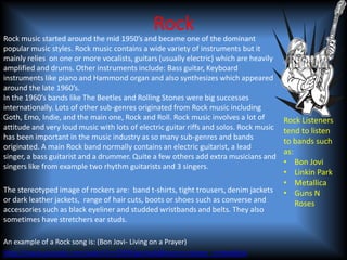 Rock
Rock music started around the mid 1950’s and became one of the dominant
popular music styles. Rock music contains a wide variety of instruments but it
mainly relies on one or more vocalists, guitars (usually electric) which are heavily
amplified and drums. Other instruments include: Bass guitar, Keyboard
instruments like piano and Hammond organ and also synthesizes which appeared
around the late 1960’s.
In the 1960’s bands like The Beetles and Rolling Stones were big successes
internationally. Lots of other sub-genres originated from Rock music including
Goth, Emo, Indie, and the main one, Rock and Roll. Rock music involves a lot of         Rock Listeners
attitude and very loud music with lots of electric guitar riffs and solos. Rock music   tend to listen
has been important in the music industry as so many sub-genres and bands
                                                                                        to bands such
originated. A main Rock band normally contains an electric guitarist, a lead
                                                                                        as:
singer, a bass guitarist and a drummer. Quite a few others add extra musicians and
singers like from example two rhythm guitarists and 3 singers.
                                                                                        • Bon Jovi
                                                                                        • Linkin Park
                                                                                        • Metallica
The stereotyped image of rockers are: band t-shirts, tight trousers, denim jackets      • Guns N
or dark leather jackets, range of hair cuts, boots or shoes such as converse and            Roses
accessories such as black eyeliner and studded wristbands and belts. They also
sometimes have stretchers ear studs.

An example of a Rock song is: (Bon Jovi- Living on a Prayer)
http://www.youtube.com/watch?v=lDK9QqIzhwk&feature=player_embedded
 