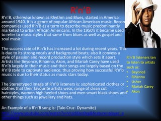 R’n’B
R’n’B, otherwise known as Rhythm and Blues, started in America
around 1940. It is a genre of popular African American music. Record
companies used R’n’B as a term to describe music predominantly
marketed to urban African Americans. In the 1950’s it became used
to refer to music styles that same from blues as well as gospel and
soul music.

The success rate of R'n'b has increased a lot during recent years. This
is due to its strong vocals and background beats; also it conveys a
style of passion and record production style which sets it apart.       R’n’B listeners ten
Artists like Beyoncé, Rihanna, Akon, and Mariah Carey have used         to listen to artists
R’n’b largely in their music and their songs are largely based on the such as:
R'n'B style to captivate audience; thus proving how successful R’n’b • Beyoncé
music is due to their status as music stars today.
                                                                      •      Rihanna
                                                                      •      Usher
The Stereotyped image of R’n’B listeners is: sophisticated clothes or
                                                                      •      Mariah Carey
clothes that their favourite artists wear, range of clean cut
hairstyles, women high heeled shoes and men smart black shoes and•           Akon
other things such as jewellery and hats.

An Example of a R’n’B song is: (Taio Cruz- Dynamite)
http://www.youtube.com/watch?v=VUjdiDeJ0xg&feature=player_e
mbedded
 