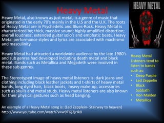 Heavy Metal
Heavy Metal, also known as just metal, is a genre of music that
originated in the early 70’s mainly in the U.S and the U.K. The roots
of Heavy Metal are in Psychedelic and Blues-Rock. Heavy Metal is
characterized by; thick, massive sound; highly amplified distortion;
overall loudness; extended guitar solo’s and emphatic beats. Heavy
Metal performance styles and lyrics are associated with machismo
and masculinity.

Heavy Metal had attracted a worldwide audience by the late 1980’s Heavy Metal
and sub genres had developed including death metal and black
metal. Bands such as Metallica and Megadeth were involved in      Listeners tend to
these sub genres.                                                 listen to bands
                                                                     such as:
                                                                     • Deep Purple
The Stereotyped image of heavy metal listeners is: dark jeans and
clothing including black leather jackets and t-shirts of heavy metal • Led Zeppelin
bands, long dyed hair, black boots, heavy make-up, accessories       • Black
such as skulls and metal studs. Heavy metal listeners are also known    Sabbath
for their physical gestures such as head banging.                    • Iron Maiden
                                                                     • Metallica
An example of a Heavy Metal song is: (Led Zepplein- Stairway to heaven)
http://www.youtube.com/watch?v=w9TGj2jrJk8
 