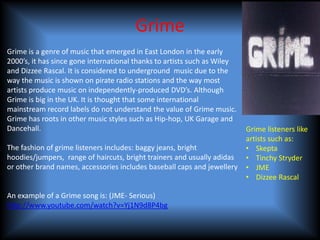 Grime
Grime is a genre of music that emerged in East London in the early
2000’s, it has since gone international thanks to artists such as Wiley
and Dizzee Rascal. It is considered to underground music due to the
way the music is shown on pirate radio stations and the way most
artists produce music on independently-produced DVD’s. Although
Grime is big in the UK. It is thought that some international
mainstream record labels do not understand the value of Grime music.
Grime has roots in other music styles such as Hip-hop, UK Garage and
Dancehall.                                                                Grime listeners like
                                                                          artists such as:
The fashion of grime listeners includes: baggy jeans, bright              • Skepta
hoodies/jumpers, range of haircuts, bright trainers and usually adidas    • Tinchy Stryder
or other brand names, accessories includes baseball caps and jewellery    • JME
                                                                          • Dizzee Rascal

An example of a Grime song is: (JME- Serious)
http://www.youtube.com/watch?v=Yj1N9d8P4bg
 