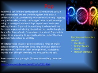 Pop
Pop music can from the term popular started around 1950 in
the United States and the United Kingdom. Pop music is
understood to be commercially recorded music mainly targeting
the youth market, usually consisting of quite short love songs
using technological modern things to produce a variety on
existing themes. Pop music is also thought to be eclectic and
has roots in genres including classical and jazz and is thought to
be a softer form of rock. For producers the aim of Pop music is
meant to be appealing to a general audience, rather than to a
particular sub-culture or ideology                                   Pop listeners like artists
                                                                     such as:
The stereotyped image of pop listeners is: a range of bright         • Katy Perry
coloured clothing and bright pinks, long and wavy blonde or          • Britney Spears
brunette hair, variety of shoes and high heels, accessories          • Kesha
include a lot of bright jewellery and wristbands and belts.          • Hannah Montana

An example of a pop song is: (Britney Spears- Baby one more
time
http://www.youtube.com/watch?v=C-u5WLJ9Yk4
 