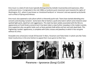 Emo music is a style of rock music typically distinguished by melodic musicianship and expressive, often confessional lyrics. It originated in the mid-1980s as hardcore punk movement went towards the sights of Washington, D.C., where it was known as ‘emotional hardcore’ or ‘emocore’ and was opened up by bands such as Rites of Spring and Embrace. Emo music also spawned a sub-culture which is inherently punk-rock. Teens have started attending emo concerts and shouting ‘screamo’ .Some teens like to fashion a punk-emo look in which some intend to wear spotted tight pants, dyed hair and ragged jeans. This style has been widely associated with the 50s era appearances at Frank Sinatra concerts but it has been taken a step further nowadays in the modern society. Emo supporters also use gothic looks such as faces painted chalk white and hair and nails dyed black. This frightening ‘zombie’ appearance, is complete with Celtic crosses and jewellery in which it has not gone without its critics. Knowable emo artists/acts include 30 Seconds To Mars, Paramore and Tokio Hotel. In which acts like Tokio Hotel mostly dress in the emo fashion to appeal their music genre to their fans.  Paramone – Ignorance (Song) CLICK! 