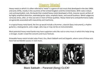 Heavy metal or which it is often referred to ‘metal’ is a genre of rock music   that developed in the late 1960s and early 1970s, mostly in the countries of the United Kingdom and the United States.   With roots in blues rock and psychedelic rock, the bands that created heavy metal developed a thick, massive sound, written of by highly amplified distortion, extended guitar solos, emphatic beats, and overall loudness. Metal subgenres variously stress, alter, or miss out one or more of these qualities. Heavy metal lyrics and performance styles are generally associated with masculinity and machismo .  In a typical heavy metal band, the line up would include a drummer, a bassist (bass instrument), a rhythm guitarist, a lead guitarist, and a singer, who may or may not be an instrumentalist. Most potential heavy metal bands may have supporters who like rock or emo music in which this helps bring a stronger, louder crowd the concerts and music festivals. Knowable heavy metal include Judas Priest, Kiss, Black Sabbath and Led Zeppelin, where some of these acts have had worldwide success in rock music. Black Sabbath – Paranoid (Song) CLICK! 