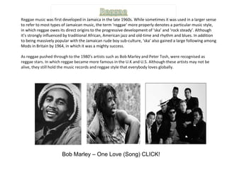 Reggae music  was first developed in Jamaica in the late 1960s. While sometimes it was used in a larger sense to refer to most types of Jamaican music, the term ‘reggae’ more properly denotes a particular music style, in which reggae owes its direct origins to the progressive development of ‘ska’ and ‘rock steady’. Although it’s strongly influenced by traditional African, American jazz and old-time and rhythm and blues. In addition to being massively popular with the Jamaican rude boy sub-culture, ‘ska’ also gained a large following among Mods in Britain by 1964, in which it was a mighty success. As reggae pushed through to the 1980’s artists such as Bob Marley and Peter Tosh, were recognised as reggae stars. In which reggae became more famous in the U.K and U.S. Although these artists may not be alive, they still hold the music records and reggae style that everybody loves globally. Bob Marley – One Love (Song) CLICK! 