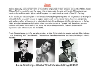 Jazz is basically an American form of music that originated in New Orleans around the 1900s. West African Rhythm music formed the basic vibe of jazz music drawing up the rich African American music culture of the south, joined with European pop and classical music of the 19 th  Century.  At the outset, jazz was slowly able to win an acceptance by the general public, not only because of its original cultural, but also because it tended to suggest loose morals and low social status. However, jazz gained a wide audience when white orchestras adapted or imitated it, and became rightful entertainment in the late 1930s when Benny Goodman led racially mixed groups in concerts at Carnegie Hall. Show tunes became common vehicles for performance, and, while the results were wonderful, rhythmic and harmonic expansions were inhibited until the mid-1940s.  Frank Sinatra is one out of a few who are jazz artists. Others include people such as Billie Holiday, Louis Armstrong and Tony Bennett. These artists have become quite successful in the jazz music industry. Louis Armstrong – What A Wonderful Word (Song) CLICK! 