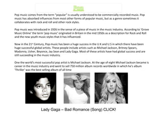 Pop music comes from the term “popular” is usually understood to be commercially recorded music. Pop music has absorbed influences from most other forms of popular music, but as a genre sometimes it collaborates with rock and roll and other rock styles. Pop music was introduced in 1926 in the sense of a piece of music in the music industry. According to ‘Grove Music Online’ the term ‘pop music’ originated in Britain in the mid 1950s as a description for Rock and Roll and the new youth music styles that it has influenced.  Now in the 21 st  Century, Pop music has been a huge success in the U.K and U.S in which there have been huge successful global artists. These people include artists such as Michael Jackson, Britney Spears, Madonna, Usher, Beyonce, Jay Sean and Lady Gaga. Most of these artists have had global success and are still succeeding in the music industry. One the world’s most successful pop artist is Michael Jackson. At the age of eight Michael Jackson became is career in the music industry and went to sell 750 million album records worldwide in which he’s album ‘Thriller’ was the best selling album of all time Lady Gaga – Bad Romance (Song) CLICK! 