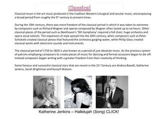 Classical music is the art music produced in the tradition Western Liturgical and secular music, encompassing a broad period from roughly the 9 th  century to present times. During the 19th century, there was more freedom of the classical period in which it was taken to extremes by composers such as Richard Wagner and operas composed by Wagner often lasted up to six hours. Other classical pieces of the period such as Beethoven's ‘9th Symphony’ required a full choir, huge orchestra and opera vocal soloists. This expansion of style spread into the 20th century, when composers such as Peter Schickele created classical pieces that featured the orchestra gargling water, while Philip Glass created classical works with electronic sounds and instruments.  The classical period of 1750 to 1820 is also known as a period of just absolute music. As the previous system of patrons employing composers to create pieces of music for dancing and formal occasions began to die off. Instead composers began writing with a greater freedom from their creativity of thinking.  Some famous and successful classical stars that are recent in the 21 st  Century are Andrea Bocelli, Katherine Jenkins, Sarah Brightman and Russell Watson. Katherine Jenkins – Hallelujah (Song) CLICK! 
