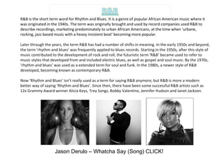 R&B is the short term word for Rhythm and Blues. It is a genre of popular African American music where it was originated in the 1940s. The term was originally brought and used by record companies used R&B to describe recordings, marketing predominately to urban African Americans, at the time when ‘urbane, rocking, jazz based music with a heavy insistent beat’ becoming more popular. Later through the years, the term R&B has had a number of shifts in meaning. In the early 1950s and beyond, the term ‘rhythm and blues’ was frequently applied to blues records. Starting in the 1950s, after this style of music contributed to the development of rock and roll, the futuristic term ‘R&B’ became used to refer to music styles that developed from and included electric blues, as well as gospel and soul music. By the 1970s, ‘rhythm and blues’ was used as a extended term for soul and funk. In the 1980s, a newer style of R&B developed, becoming known as contemporary R&B. Now ‘Rhythm and Blues’ isn’t really used as a term for saying R&B anymore, but R&B is more a modern better way of saying ‘Rhythm and Blues’. Since then, there have been some successful R&B artists such as 12x Grammy Award winner Alicia Keys, Trey Songz, Bobby Valentino, Jennifer Hudson and Janet Jackson. Jason Derulo – Whatcha Say (Song) CLICK! 