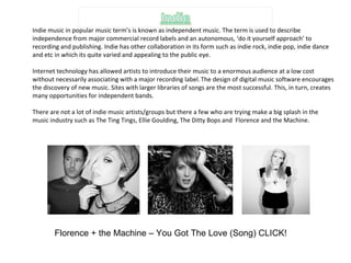 Indie music in popular music term’s is known as independent music. The term is used to describe independence from major commercial record labels and an autonomous, ‘do it yourself approach’ to recording and publishing. Indie has other collaboration in its form such as indie rock, indie pop, indie dance and etc in which its quite varied and appealing to the public eye. Internet technology has allowed artists to introduce their music to a enormous audience at a low cost without necessarily associating with a major recording label.   The design of digital music software encourages the discovery of new music. Sites with larger libraries of songs are the most successful. This, in turn, creates many opportunities for independent bands. There are not a lot of indie music artists/groups but there a few who are trying make a big splash in the music industry such as The Ting Tings, Ellie Goulding, The Ditty Bops and  Florence and the Machine. Florence + the Machine – You Got The Love (Song) CLICK! 