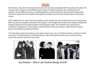 Gothic Music came after the waning of post-punk , the sub-culture expanded both musically and visually. This caused similar variations in the different types of goth, in which local scenes also contributed to this variation. By the 1990s, there was a renewed popularity as Victorian fashion saw entered the goth scene. This had an outline on the mid 19th century gothic resumption and the more morbid aspects of Victorian culture. By the 1990s, the term ‘goth’ and the boundaries of the related sub-culture had become more controversial. New sub-cultures emerged and became more popular, even though some of them were being conflated with the goth subculture by the general public and the popular media. This conflation was mostly due to similarities of appearance, social customs, and the fashions of the sub-cultures, rather than the musical genres of the bands associated with them. The tribal gothic bands that produce music today, feature acts such as The March Violets, Joy Division, Dead Can Dance, The Birthday Party and Marilyn Manson. Most of the gothic bands come up with ridiculous names that connects with their music style. Joy Division – She’s Lost Control (Song) CLICK! 