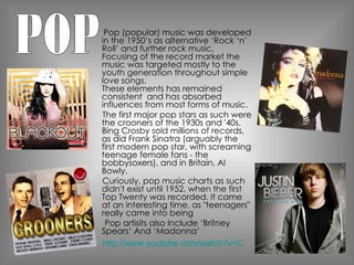 Pop (popular) music was developed in the 1950’s as alternative ‘Rock ‘n’ Roll’ and further rock music. Focusing of the record market the music was targeted mostly to the youth generation throughout simple love songs.  These elements has remained consistent  and has absorbed influences from most forms of music.  The first major pop stars as such were the crooners of the 1930s and '40s. Bing Crosby sold millions of records, as did Frank Sinatra (arguably the first modern pop star, with screaming teenage female fans - the bobbysoxers), and in Britain, Al Bowly.  Curiously, pop music charts as such didn't exist until 1952, when the first Top Twenty was recorded. It came at an interesting time, as "teenagers" really came into being  Pop artisits also Include ‘Britney Spears’ And ‘Madonna’  POP http://www.youtube.com/watch?v=CduA0TULnow 