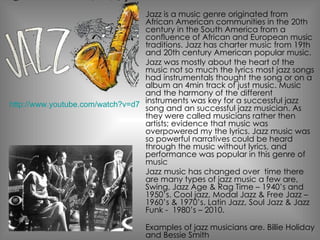 Jazz is a music genre originated from African American communities in the 20th century in the South America f rom a confluence of African and European music traditions. Jazz has  charter  music from 19th and 20th century American popular music.  Jazz was mostly about the heart of the music not so much the lyrics most jazz songs had instrumentals thought the song or on a album an 4min track of just music. Music and the harmony of the different instruments was key for a successful jazz song and an successful jazz musician. As they were called musicians rather then artists; evidence that music was overpowered my the lyrics. Jazz music was so powerful narratives could be heard through the music without lyrics, and performance was popular in this genre of music Jazz music has changed over  time there are many types of jazz music a few are, Swing, Jazz Age & Rag Time – 1940’s and 1950’s. Cool jazz, Modal Jazz & Free Jazz – 1960’s & 1970’s. Latin Jazz, Soul Jazz & Jazz Funk -  1980’s – 2010. Examples of jazz musicians are. Billie Holiday and  Bessie Smith  http://www.youtube.com/watch?v=d7ENPQzlUpY 