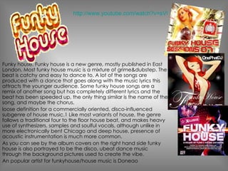 Funky house. Funky house is a new genre, mostly published in East London. Most funky house music is a mixture of grime&dubstep. The beat is catchy and easy to dance to. A lot of the songs are produced with a dance that goes along with the music lyrics this attracts the younger audience. Some funky house songs are a remix of another song but has completely different lyrics and the beat has been speeded up, the only thing similar is the name of the song, and maybe the chorus. loose definition for a commercially oriented, disco-influenced subgenre of house music.1 Like most variants of house, the genre follows a traditional four to the floor house beat, and makes heavy use of synthesizers, samples and soulful vocals, although unlike in more electronically bent Chicago and deep house, presence of acoustic instrumentation is much more common. As you can see by the album covers on the right hand side funky house is also portrayed to be the disco, ubeat dance music through the background pictures used to create the vibe. An popular artist for funkyhouse/house music is Doneao http://www.youtube.com/watch?v=sVOdrWTLABA 