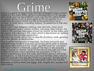 Grime is a genre of urban music that first emerged in East London, England in the early 2000s, grime is a development of UK garage, dancehall, and hip hop.MajorFm.com was the first online station to support grime music & gave grime its first recognition to a international market.Grime was still at this point known as a number of other terms, including "sublow" (a reference to the very low bassline) Grime artist ware designer clothing, new era hats, Gstar (and other designers) jeans, adidas trainers, converse, Nike trainers. this attracts the younger teenagers known as 'youths' to the video and the genre. The rapping in the video which is also known as 'spitting' also attracts the younger generation. the lyrics are mostly about day-to-day life situations, work, growing up in the 'ghetto' or relationships. Due to grime having a lot of freestyles, YouTube accounts and websites were made to promote upcoming grime artist or already big grime artist and have the ‘clash’ another word for ‘compete’ with each other in a freestyle. Lords Of The Mics is very popular when it comes to clashes, Lords Of The Mics III was sold out in the matter of minutes which emphasis the popularity of the cd. Grime is developing from the male dominated genre it use to be portrayed as, as the industry has a lot more female artists, which is good to represent the equality of the two genders. Female grime artist and doing just as big as the male artists within the industry. Examples of Grime Artists are Giggs, JME, Amplify Dot, Lioness And Lady Leshur. Grime http://www.youtube.com/watch?v=oIUL10qOeR8 