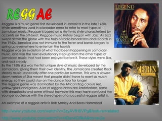 Reggae is a music genre first developed in Jamaica in the late 1960s. While sometimes used in a broader sense to refer to most types of Jamaican music. Reggae is based on a rhythmic style characterized by accents on the off-beat. Reggae music History began with Jazz. As Jazz swept across the globe with the help of radio broadcasts and records in the 1940s, Jamaica was not immune to the fever and bands began to spring up everywhere to entertain the tourists  Reggae was an evolution of what had been happening in Jamaican music, and was the next evolutionary step up from the other types of Jamaican music that had been enjoyed before it. These styles were Ska, and rock steady. By the 1960s ska was the first unique style of music developed by the Jamaicans, giving them their own identity. The Jamaicans created Rock steady music, especially after one particular summer. This was a slowed down version of Ska meant that people didn't have to exert so much energy, so they could stay on the dance floor for longer  The reggae genre was dominated by the African flag colours red, yellow/gold, and green. A lot of reggae artists are Rastafarians, some with dreadlocks and some without however this may have confused the younger audience with the stereotypes of a successful reggae artist is. An example of a reggae artist is Bob Marley And Beres Hammond RE GG AE http://www.youtube.com/watch?v=HDan4GiflkA&ob=av2e http://www.youtube.com/watch?v=3zyAVfH6VPg&feature=related 