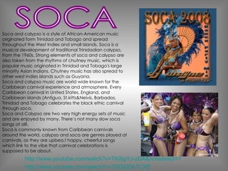 Soca and calypso is a style of African-American music originated form Trinidad and Tobago and spread throughout the West Indies and small islands.  Soca is a musical development of traditional Trinidadian calypso, from the 1960s. Strong elements of soca and calypso are also taken from the rhythms of chutney music, which is popular music originated in Trinidad and Tobago's large minority Asian Indians. Chutney music has also spread to other west indies islands such as Guyana. Soca and calypso music are world wide known for the Caribbean carnival experience and atmosphere. Every Caribbean carnival in United States, England, and Caribbean islands (Antigua, St.kitts&Neivis, Barbados, Trinidad and Tobago celebrates the black ethic carnival through soca.  Soca and Calypso are two very high energy sets of music and are enjoyed by many. There’s not many slow soca songs at all!. Soca is commonly known from Caribbean carnivals around the world, calypso and soca are genres played at carnivals, as they are upbea,t happy, cheerful songs which link to the vibe that carnival celebrations is supposed to be about. http://www.youtube.com/watch?v=7SGjQDkTCXE http://www.youtube.com/watch?v=TKi5gYJ-zDA&noredirect=1 SOCA 