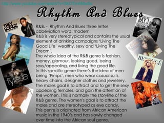 R&B. -  Rhythm And Blues three letter abbeviation word. modern  R&B is very stereotypical and contains the usual element of drinking campaigns ‘Living The Good Life’ wealthy, sexy and ‘Living The Dream’.  The whole idea of the R&B genre is fashion, money, glamour, looking good, being sexy/appealing, and living the good life.  In this specific genre there’s the idea of men being ‘Pimps’, men who wear casual suits, heavy chains, designer clothes and jewellery. The males goal is to attract and to get the sexy appealing females, and gain the attention of the women. This is normally the storyline of the R&B genre. The women's goal is to attract the males and are stereotyped as eye candy.  This genre is originated from African American music in the 1940’s and has slowly changed over time into the African soul genre. Rhythm And Blues http://www.youtube.com/watch?v=SkOTimhMwSs 
