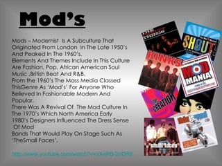 Mod’s Mods – Modernist  Is A Subculture That Originated From London  In The Late 1950’s And Peaked In The 1960’s. Elements And Themes Include In This Culture Are Fashion, Pop, African American Soul Music ,British Beat And R&B. From the 1960’s The Mass Media Classed ThisGenre As ‘Mod’s’ For Anyone Who Believed In Fashionable Modern And Popular. There Was A Revival Of  The Mod Culture In The 1970’s Which North America Early 1980’s Designers Influenced The Dress Sense  Of Mod Bands That Would Play On Stage Such As ‘TheSmall Faces’. http://www.youtube.com/watch?v=zXeRB-3nDR8 