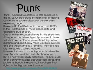 Punk – A hard drive of Rock ‘n’ Roll originated n the 1970s. Characterized by harsh lyrics attacking conventional society of popular culture; often expressing anger. It evolved In The USA later in London mid 1970’s.  In the 1980 this style of music changed to and aggressive style of cock. Costume theme consist of funky T-shirts  stripy shirts skinny jeans, and stereotypical punks would have spiky hair, very colourful sense of clothing, lots of piercings and dark heavy make-up. Thick eye-liner and eye-shades (males & females), they also had big hair usually a spiked Mohawk. However today not as much punk artists dress this way. Anarcho punk isn't entirely about anarchy, but it is heavily politically motivated. The lyrics used often convey messages about political issues, and problems thought the country, including animal rights and anti-government stances .  Punk http://www.youtube.com/watch?v=bJ9r8LMU9bQ 