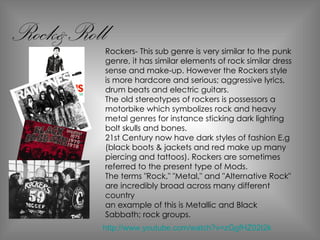 Rockers- This sub genre is very similar to the punk genre, it has similar elements of rock similar dress sense and make-up. However the Rockers style is more hardcore and serious; aggressive lyrics, drum beats and electric guitars. The old stereotypes of rockers is possessors a motorbike which symbolizes rock and heavy metal genres for instance sticking dark lighting bolt skulls and bones. 21st Century now have dark styles of fashion E.g (black boots & jackets and red make up many piercing and tattoos). Rockers are sometimes referred to the present type of Mods. The terms "Rock," "Metal," and "Alternative Rock" are incredibly broad across many different country an example of this is Metallic and Black Sabbath; rock groups. Rock&Roll http://www.youtube.com/watch?v=zGgfHZ02I2k 