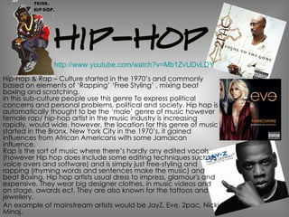 Hip-Hop & Rap – Culture started in the 1970’s and commonly based on elements of ‘Rapping’ ‘Free Styling’ , mixing beat boxing and scratching. In this sub-culture people use this genre To express political concerns and personal problems, political and society. Hip hop is automatically thought to be the ‘male’ genre of music however female rap/ hip-hop artist in the music industry is increasing rapidly, would wide, however, the location for this genre of music started in the Bronx, New York City in the 1970’s, it gained influences from African Americans with some Jamaican influence. Rap is the sort of music where there’s hardly any edited vocals (however Hip hop does include some editing techniques such as voice overs and software) and is simply just free-styling and rapping (rhyming words and sentences make the music) and beat Boxing. Hip hop artists usual dress to impress, glamour's and expensive. They wear big designer clothes, in music videos and on stage, awards ect. They are also known for the tattoos and jewellery. An example of mainstream artists would be JayZ, Eve, 2pac, Nicki Minaj. http://www.youtube.com/watch?v=Mb1ZvUDvLDY 