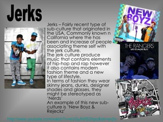 Jerks – Fairly recent type of sub-culture that originated in the USA. Commonly known n California where the has been and increase of people associating theme self with the jerk culture. The jerk culture produce music that contains elements of hip-hop and rap however it also contains modern fashion theme and a new type of lifestyle.  In terms of fashion they wear skinny jeans, dunks, designer shades and glasses, they might be stereotyped as ‘Nerds’ An example of this new sub-culture is ‘New Boyz & Rejeckz’  Jerks http://www.youtube.com/watch?v=eUGyAHSQhpo&ob=av2n 