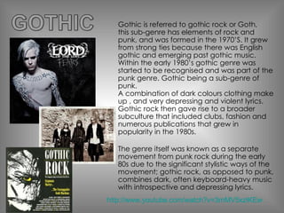 Gothic is referred to gothic rock or Goth,  this sub-genre has elements of rock and punk, and was formed in the 1970’S. It grew from strong ties because there was English gothic and emerging past gothic music. Within the early 1980’s gothic genre was started to be recognised and was part of the punk genre. Gothic being a sub-genre of punk. A combination of dark colours clothing make up , and very depressing and violent lyrics. Gothic rock then gave rise to a broader subculture that included clubs, fashion and numerous publications that grew in popularity in the 1980s. The genre itself was known as a separate movement from punk rock during the early 80s due to the significant stylistic ways of the movement; gothic rock, as opposed to punk, combines dark, often keyboard-heavy music with introspective and depressing lyrics. http://www.youtube.com/watch?v=3mMV5xzlKEw 