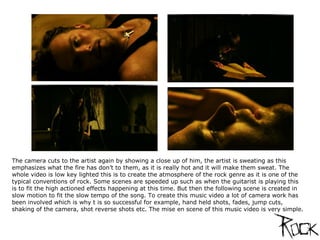 The camera cuts to the artist again by showing a close up of him, the artist is sweating as this emphasizes what the fire has don’t to them, as it is really hot and it will make them sweat. The whole video is low key lighted this is to create the atmosphere of the rock genre as it is one of the typical conventions of rock. Some scenes are speeded up such as when the guitarist is playing this is to fit the high actioned effects happening at this time. But then the following scene is created in slow motion to fit the slow tempo of the song. To create this music video a lot of camera work has been involved which is why t is so successful for example, hand held shots, fades, jump cuts, shaking of the camera, shot reverse shots etc. The mise en scene of this music video is very simple.  