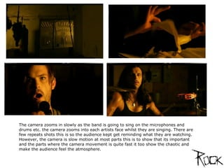 The camera zooms in slowly as the band is going to sing on the microphones and drums etc. the camera zooms into each artists face whilst they are singing. There are few repeats shots this is so the audience kept get reminding what they are watching. However, the camera is slow motion at most parts this is to show that its important and the parts where the camera movement is quite fast it too show the chaotic and make the audience feel the atmosphere. 