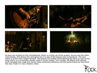 As they are singing on the microphones, there is a close up of the guitars, drums and the other instruments, this shows the rock genre as it is one of the typical rock conventions. The end scene is of the main singer himself. This leaves the reader remembering the band as well as the song which is a convention always used in music videos. The number off effects and camera work included has made this music video extremely effective and the performance by the band has also made it a very realistic video. 