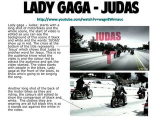 http://www.youtube.com/watch?v=wagn8Wrmzuc Lady gaga – Judas; starts with a long shot of motorbikes and the whole scene, the start of video is edited as you can see the background of this scene it black and white and the words ‘JUDAS’ show up in red. The cross at the bottom of the title represents ‘Jesus’ which shows that Judas is another word for Jesus. This is so the audience know what the video is and the colour red to attract the audience and get the video started. The video starts with people in the bikes. Lady gaga at the front of the bikes, to show who's going to be singing the song.  Another long shot of the back of the motor bikes as they are riding, the colours still edited to show the comparison of black and white.  The clothes they are wearing are all full black this is so it stands out against the white in the video. 