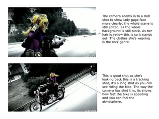 The camera zooms in to a mid shot to show lady gaga face more clearly; the whole scene is still edited, as the whole background is still black. As her hair is yellow this is so it stands out. The clothes she's wearing is the rock genre. This is good shot as she's looking back this is a tracking shot, it’s a long shot as you can see riding the bike. The way the camera has shot this, its shows how fast the bike is speeding and you can feel the atmosphere.  