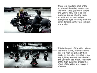 There is a mid/long shot of the artists and the other dancers on the bikes. Lady gaga is in purple and yellow hair, this is so the audience knows who the main artist is and so she catches everyone's eyes instantly than the other dancers as they are in black and white.  This is the part of the video where the music starts, as you can see this is a high long shot of their backs on the bike, this shot is low key lighting as most parts is dark and you cant see much. The shows of the high buildings create the effect of the video and makes it effective. 