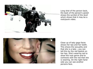 Close up of lady gaga faces shows her lips and her teeth. This shows the sexuality and that she is a lady ; you can tell this by the red lipstick on her lips. She's wearing red to show the rock genre and to contracts with the red that she is wearing. On the right hand side you can see another persons face.  Long shot of the person back, the back of the person’s jacket shows the symbol of the skull which shows that it may be a rock/punk video.  