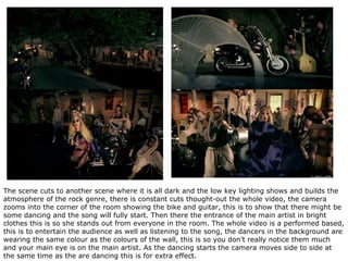 The scene cuts to another scene where it is all dark and the low key lighting shows and builds the atmosphere of the rock genre, there is constant cuts thought-out the whole video, the camera zooms into the corner of the room showing the bike and guitar, this is to show that there might be some dancing and the song will fully start. Then there the entrance of the main artist in bright clothes this is so she stands out from everyone in the room. The whole video is a performed based, this is to entertain the audience as well as listening to the song, the dancers in the background are wearing the same colour as the colours of the wall, this is so you don’t really notice them much and your main eye is on the main artist. As the dancing starts the camera moves side to side at the same time as the are dancing this is for extra effect.  