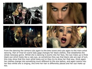 From the dancing the camera cuts again to the bike scene and cuts again to the main artist dancing. Part of mise-en-scene lady gaga changes her black clothes, that establishes the whole rock/pop genre. Whilst she is dancing it zooms into her face, the eye make up is thick black eye which looks like a cats eye, as sometimes they say that black cats are sign of evil, this may show that the main artist looks evil or they try to show her that way. Once again her clothes change into something much different to the one before, and again zooms into her face whilst she is singing, this time her hair is differently placed and her eye make up too.   