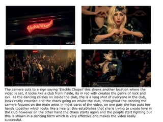 The camera cuts to a sign saying ‘Electils Chapel’ this shows another location where the video is set, it looks like a club from inside, its in red with creates the genre of rock and evil. as the dancing carries on inside the club, the is a long shot of everyone in the club, looks really crowded and the chaos going on inside the club, throughout the dancing the camera focuses on the main artist in most parts of the video, on one part she has puts her hands together which looks like a hearts, this establishes that she is trying to create love in the club however on the other hand the chaos starts again and the people start fighting but this is shown in a dancing form which is very effective and makes the video really successful.  