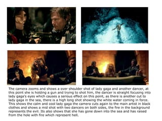 The camera zooms and shows a over shoulder shot of lady gaga and another dancer, at this point she is holding a gun and trying to shot him, the dancer is straight focusing into lady gaga’s eyes which causes a serious effect on this point, as there is another cut to lady gaga in the sea, there is a high long shot showing the white water coming in force. This shows the calm and cool lady gaga the camera cuts again to the main artist in black clothes and shows a mid shot with two dancers on both sides, the fire in the background represents the evil. Its also shows that she has gone down into the sea and has raised from the hole with fire which represent hell. 