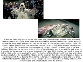 To end the video lady gaga is on the floor dead. The jump cuts used and mid shots used help towards the success of this music video as the more edits included the more successful and high quality the music video will become. Over all the video is a performed based video to keeps the audience entertained the all time as well as listening the song. This video sends a message and gives a story for the audience to understand, all the way through the video there is low key lighting, this is to show the dark, and evil effect of the video and also to present the rock genre to the audience, the camera cuts to sense to scene in the video this is to show how much is going on in the video whilst she is singing the song. The location of the video is mostly in a club where they start dancing but at the start of the video its on the street on their bike. She changes her clothes a few times whilst she is dancing this is so the audience don’t get bored and this is to keep them entertain because the video is quite long. The colours used in the video, is mostly black and red and white this is to add effect and show the evilness.  
