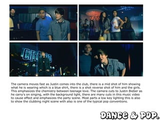 The camera moves fast as Justin comes into the club, there is a mid shot of him showing what he is wearing which is a blue shirt, there is a shot reverse shot of him and the girls. This emphasizes the chemistry between teenage love. The camera cuts to Justin Bieber as he carry's on singing, with the background light, there are many cuts in this music video to cause effect and emphasizes the party scene. Most parts a low key lighting this is also to show the clubbing night scene with also is one of the typical pop conventions.  