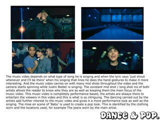 The music video depends on what type of song he is singing and when the lyric says ‘just shout whenever and I’ll be there’ when his singing that lines he does the hand gestures to make it more interesting. And the music video carries on with many mid shots throughout the video and the camera starts spinning while Justin Bieber is singing. The constant mid shot / long shot ins of both artists allows the reader to know who they are as well as keeping them the main focus of the music video. This music video is completely performance based, the artists are always there to entertain the viewers in this video and this is what is so intriguing. The dancing carried out by the artists add further interest to the music video and gives it a more performance look as well as the singing. The mise en scene of ‘Baby’ is used to create a pop look. This is identified by the clothing worn and the locations used, for example The jeans worn by the main artist. 