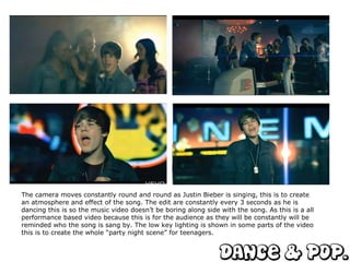 The camera moves constantly round and round as Justin Bieber is singing, this is to create an atmosphere and effect of the song. The edit are constantly every 3 seconds as he is dancing this is so the music video doesn’t be boring along side with the song. As this is a all performance based video because this is for the audience as they will be constantly will be reminded who the song is sang by. The low key lighting is shown in some parts of the video this is to create the whole “party night scene” for teenagers.  