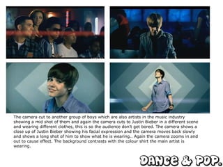 The camera cut to another group of boys which are also artists in the music industry showing a mid shot of them and again the camera cuts to Justin Bieber in a different scene and wearing different clothes, this is so the audience don't get bored. The camera shows a close up of Justin Bieber showing his facial expression and the camera moves back slowly and shows a long shot of him to show what he is wearing.. Again the camera zooms in and out to cause effect. The background contrasts with the colour shirt the main artist is wearing.  