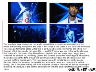 The blue light stay throughout the whole video this is to create an atmosphere   of the whole RnB and Hip Hop genre, the mise – en- scene in this video is in a club and the whole video is a performance based video this is so the audience is entertained the whole way through whilst listening to the song, the  typical RnB genre you can tell is by the clothing that is worn in the video, bling bling chains, studs in one ear, rings, caps, baggy jeans, shirt with no buttons on, matching  jacket and trainers shows the whole typical RnB genre. the audience and the fans of RnB can get influenced by videos like this because of the types of clothing that is worn. The video carry's on with constants cuts to the people dancing; there is a jump cut to a pretty lady wearing a dress and because the lady is pretty; this is influence mainly the male audience to watch the video as well as listening to the song. The colours of the clothes also blend in with the blue light throughout the whole video.  